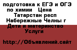 подготовка к ЕГЭ и ОГЭ по химии › Цена ­ 500 - Татарстан респ., Набережные Челны г. Дети и материнство » Услуги   